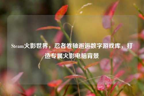 Steam火影世界，忍者卷轴邂逅数字游戏库，打造专属火影电脑背景