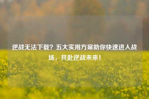 逆战无法下载？五大实用方案助你快速进入战场，共赴逆战未来！