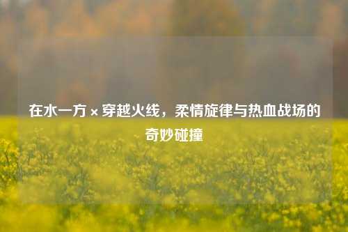 在水一方×穿越火线，柔情旋律与热血战场的奇妙碰撞