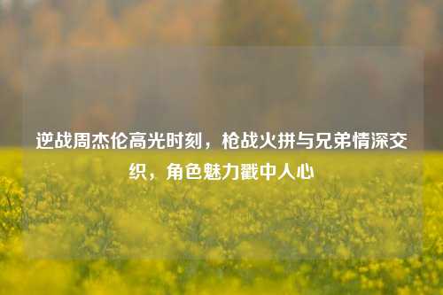 逆战周杰伦高光时刻,枪战火拼与兄弟情深交织,角色魅力戳中人心