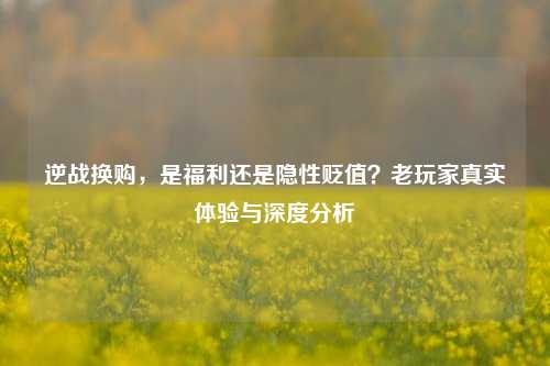 逆战换购，是福利还是隐性贬值？老玩家真实体验与深度分析
