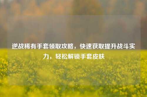 逆战稀有手套领取攻略，快速获取提升战斗实力，轻松解锁手套皮肤