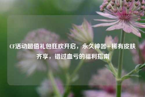 CF活动超值礼包狂欢开启,永久神器+稀有皮肤齐享,错过血亏的福利指南