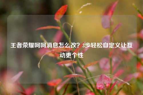 王者荣耀呵呵消息怎么改?3步轻松自定义让互动更个性