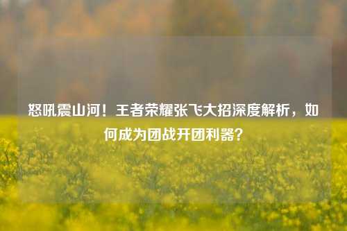 怒吼震山河!王者荣耀张飞大招深度解析,如何成为团战开团利器?