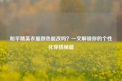 和平精英衣服颜色能改吗?一文解锁你的个性化穿搭秘籍