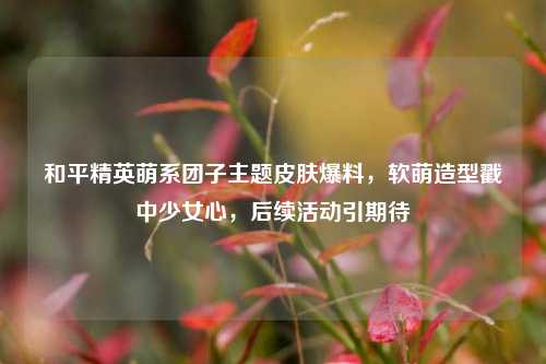 和平精英萌系团子主题皮肤爆料，软萌造型戳中少女心，后续活动引期待