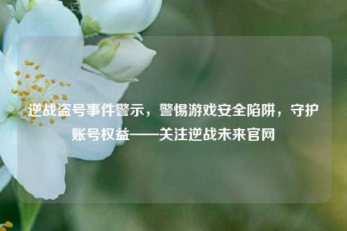 逆战盗号事件警示，警惕游戏安全陷阱，守护账号权益——关注逆战未来官网