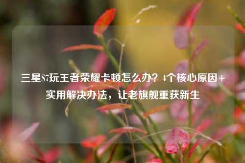 三星S7玩王者荣耀卡顿怎么办?4个核心原因+实用解决办法,让老旗舰重获新生