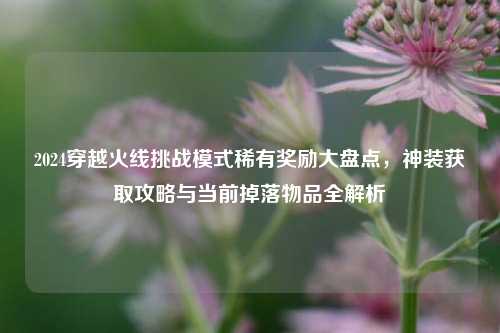 2024穿越火线挑战模式稀有奖励大盘点，神装获取攻略与当前掉落物品全解析