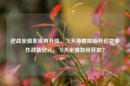 逆战坐骑系统再升级，飞天神兽降临开启空中作战新纪元，飞天坐骑如何获取？