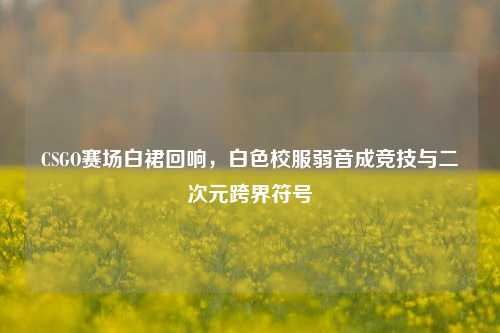 CSGO赛场白裙回响，白色校服弱音成竞技与二次元跨界符号