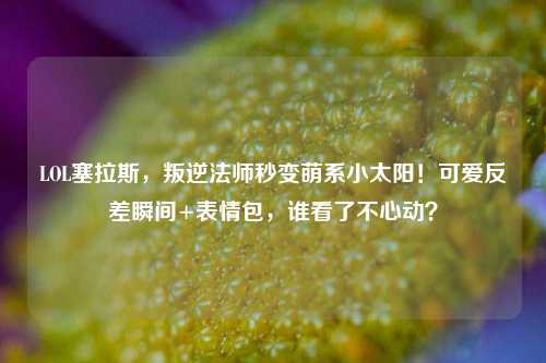 LOL塞拉斯,叛逆法师秒变萌系小太阳!可爱反差瞬间+表情包,谁看了不心动?