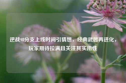 逆战98分支上线时间引猜想,经典武器再进化,玩家期待拉满且关注其实用性