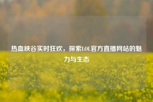 热血峡谷实时狂欢,探索LOL官方直播网站的魅力与生态
