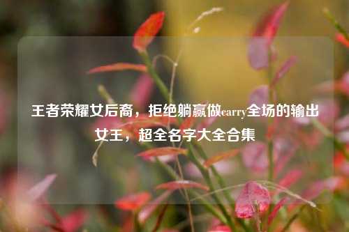 王者荣耀女后裔,拒绝躺赢做carry全场的输出女王,超全名字大全合集
