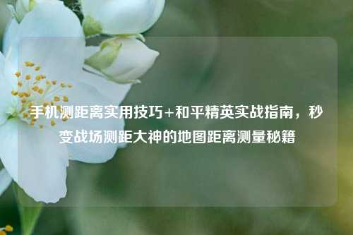 手机测距离实用技巧+和平精英实战指南，秒变战场测距大神的地图距离测量秘籍