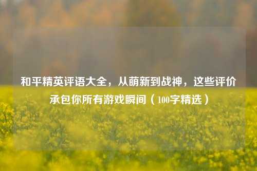 和平精英评语大全，从萌新到战神，这些评价承包你所有游戏瞬间（100字精选）