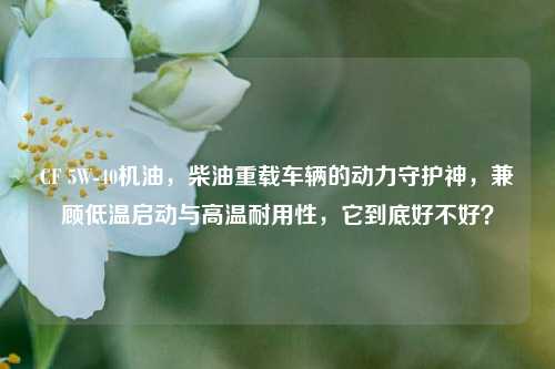 CF 5W-40机油，柴油重载车辆的动力守护神，兼顾低温启动与高温耐用性，它到底好不好？