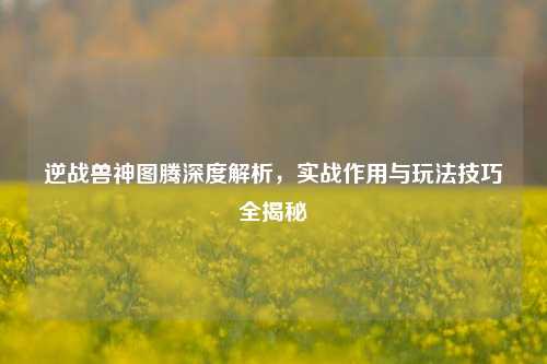 逆战兽神图腾深度解析,实战作用与玩法技巧全揭秘