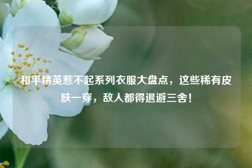 和平精英惹不起系列衣服大盘点，这些稀有皮肤一穿，敌人都得退避三舍！