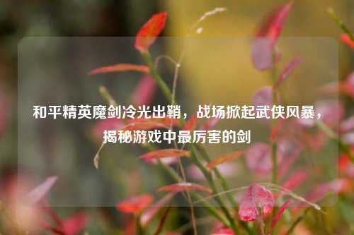 和平精英魔剑冷光出鞘，战场掀起武侠风暴，揭秘游戏中最厉害的剑
