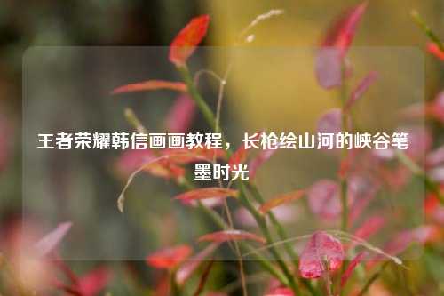 王者荣耀韩信画画教程,长枪绘山河的峡谷笔墨时光