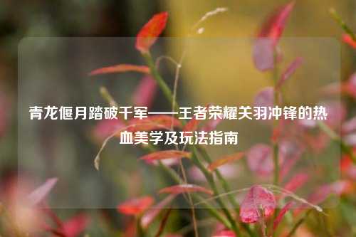 青龙偃月踏破千军——王者荣耀关羽冲锋的热血美学及玩法指南