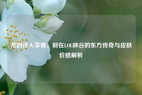 龙的传人李青，刻在LOL峡谷的东方传奇与皮肤价格解析