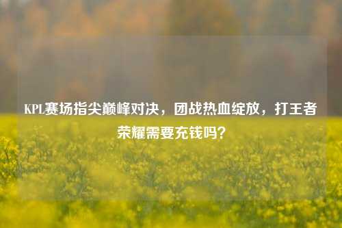 KPL赛场指尖巅峰对决，团战热血绽放，打王者荣耀需要充钱吗？