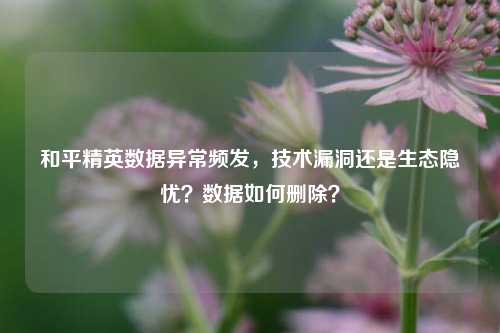 和平精英数据异常频发，技术漏洞还是生态隐忧？数据如何删除？