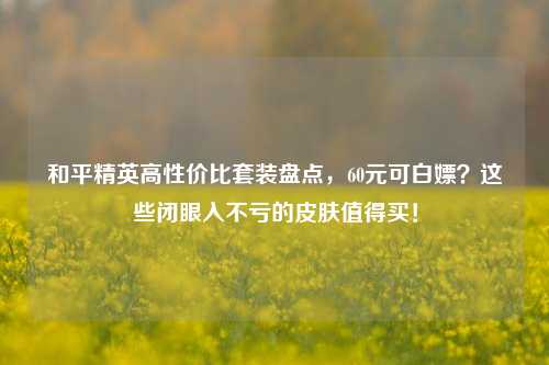 和平精英高性价比套装盘点，60元可白嫖？这些闭眼入不亏的皮肤值得买！
