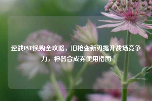 逆战PVP换购全攻略，旧枪变新刃提升战场竞争力，神器合成券使用指南