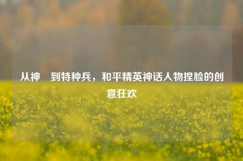 从神祇到特种兵，和平精英神话人物捏脸的创意狂欢