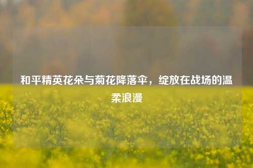 和平精英花朵与菊花降落伞，绽放在战场的温柔浪漫