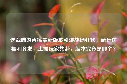 逆战端游直播最新版本引爆战场狂欢，新玩法福利齐发，主播玩家共赴，版本究竟是哪个？