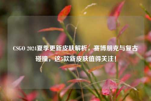 CSGO 2024夏季更新皮肤解析，赛博朋克与复古碰撞，这5款新皮肤值得关注！