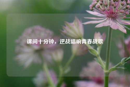 课间十分钟，逆战唱响青春战歌