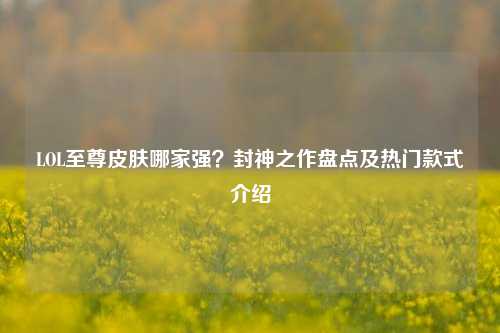 LOL至尊皮肤哪家强？封神之作盘点及热门款式介绍
