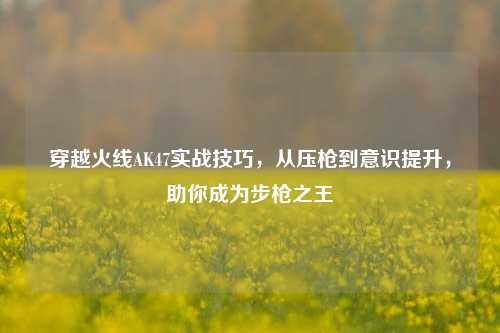 穿越火线AK47实战技巧，从压枪到意识提升，助你成为步枪之王