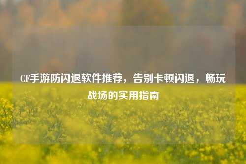 CF手游防闪退软件推荐，告别卡顿闪退，畅玩战场的实用指南
