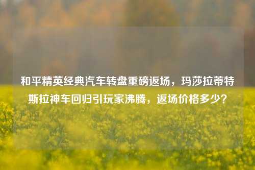 和平精英经典汽车转盘重磅返场，玛莎拉蒂特斯拉神车回归引玩家沸腾，返场价格多少？