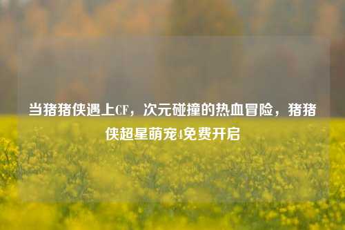 当猪猪侠遇上CF，次元碰撞的热血冒险，猪猪侠超星萌宠4免费开启