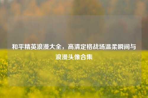 和平精英浪漫大全，高清定格战场温柔瞬间与浪漫头像合集