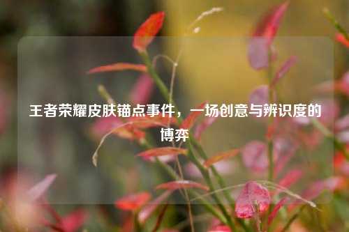 王者荣耀皮肤锚点事件，一场创意与辨识度的博弈