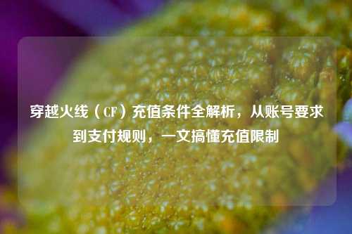 穿越火线（CF）充值条件全解析，从账号要求到支付规则，一文搞懂充值限制