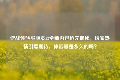 逆战体验服版本32全新内容抢先揭秘，玩家热情引爆期待，体验服是永久的吗？